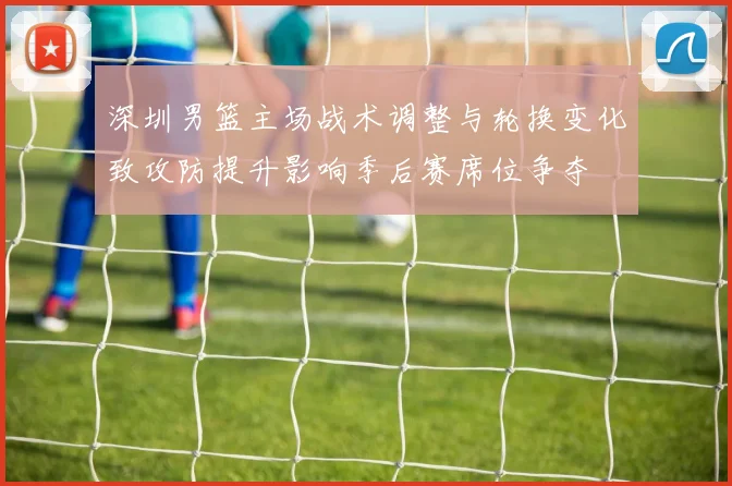 深圳男篮主场战术调整与轮换变化致攻防提升影响季后赛席位争夺