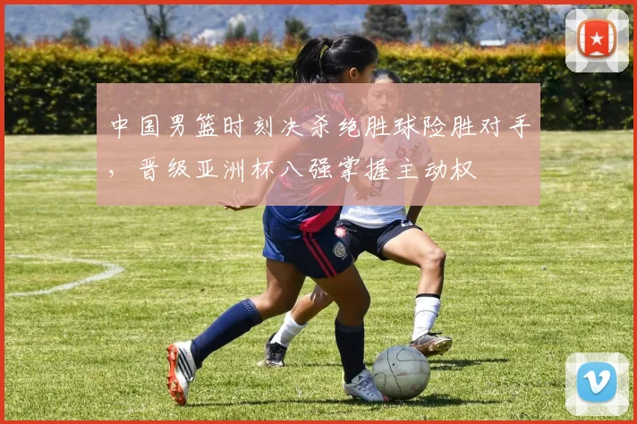 中国男篮时刻决杀绝胜球险胜对手，晋级亚洲杯八强掌握主动权