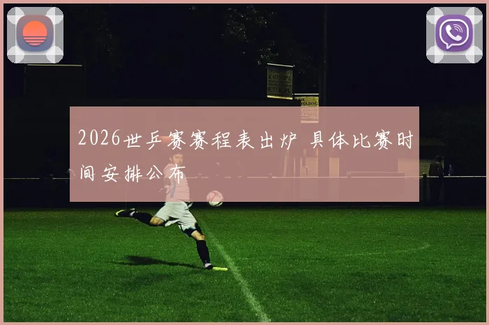 2026世乒赛赛程表出炉 具体比赛时间安排公布