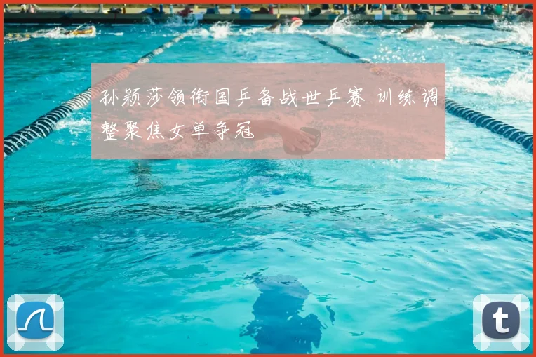 孙颖莎领衔国乒备战世乒赛 训练调整聚焦女单争冠