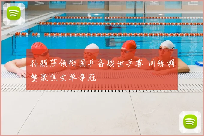 孙颖莎领衔国乒备战世乒赛 训练调整聚焦女单争冠