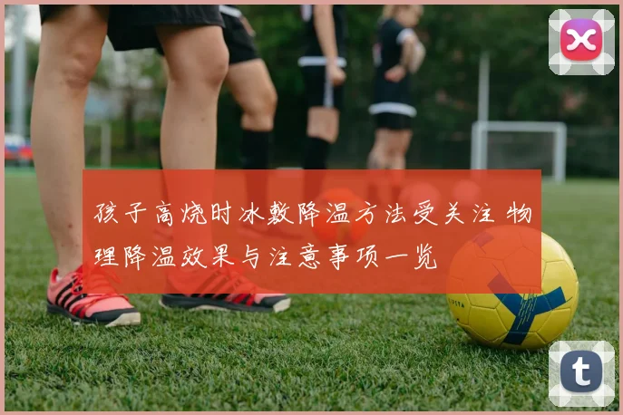 孩子高烧时冰敷降温方法受关注 物理降温效果与注意事项一览