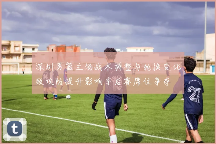 深圳男篮主场战术调整与轮换变化致攻防提升影响季后赛席位争夺