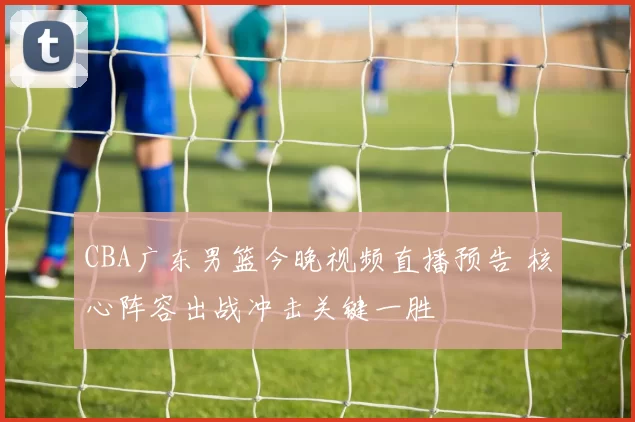 CBA广东男篮今晚视频直播预告 核心阵容出战冲击关键一胜
