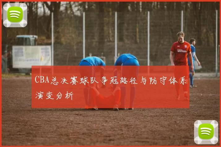 CBA总决赛球队争冠路径与防守体系演变分析