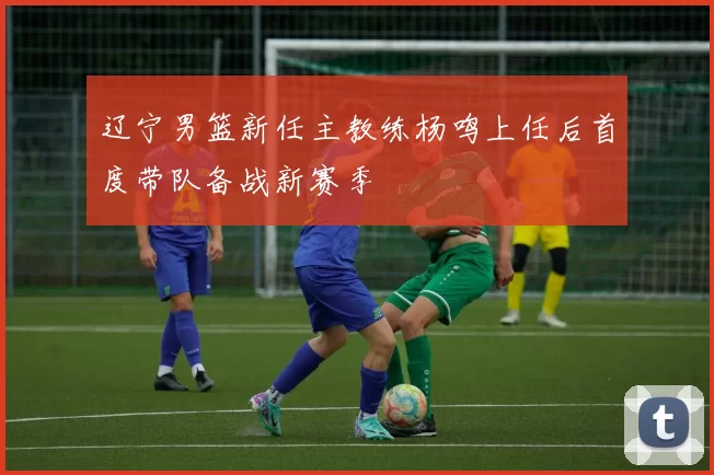 辽宁男篮新任主教练杨鸣上任后首度带队备战新赛季