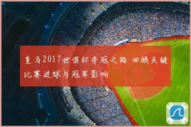 皇马2017世俱杯夺冠之路 回顾关键比赛进球与冠军影响