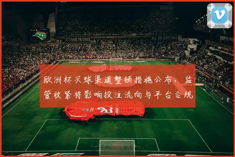 欧洲杯买球渠道整顿措施公布，监管收紧将影响投注流向与平台合规