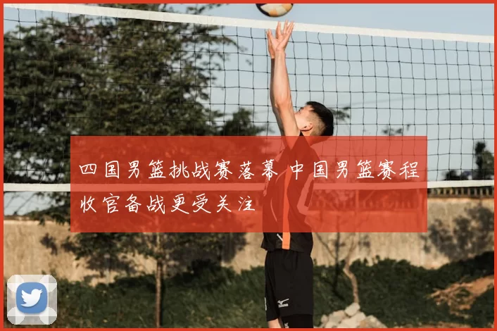 四国男篮挑战赛落幕 中国男篮赛程收官备战更受关注