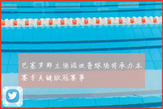 巴塞罗那主场诺坎普球场将承办本赛季关键欧冠赛事