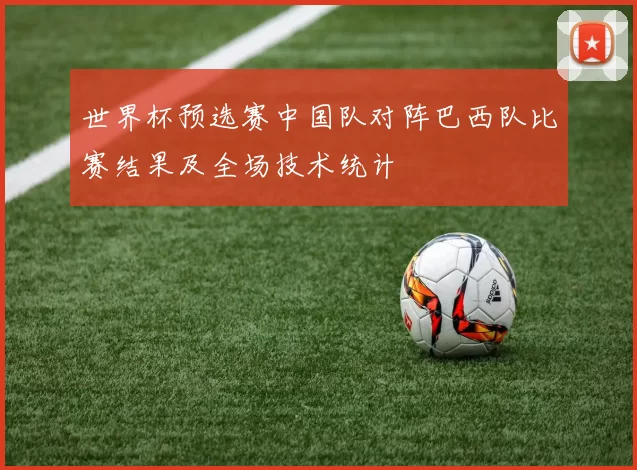 世界杯预选赛中国队对阵巴西队比赛结果及全场技术统计