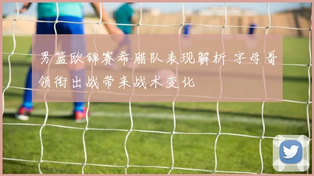 男篮欧锦赛希腊队表现解析 字母哥领衔出战带来战术变化