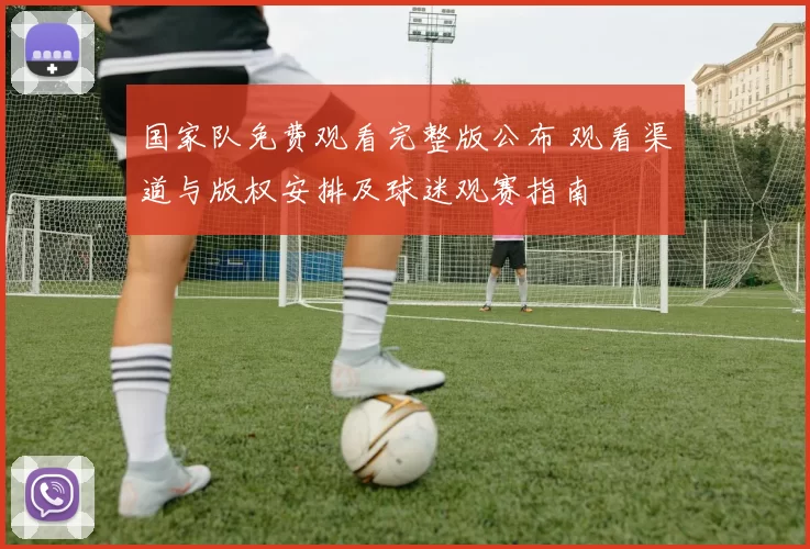 国家队免费观看完整版公布 观看渠道与版权安排及球迷观赛指南