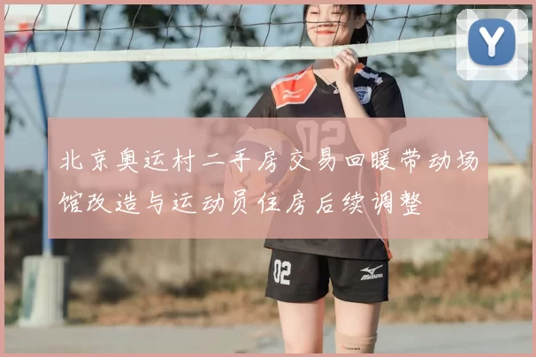 北京奥运村二手房交易回暖带动场馆改造与运动员住房后续调整