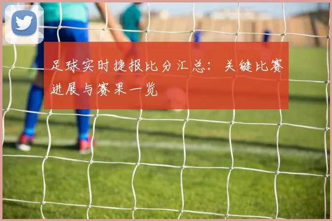 足球实时捷报比分汇总：关键比赛进展与赛果一览