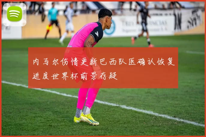 内马尔伤情更新巴西队医确认恢复进度世界杯前景存疑