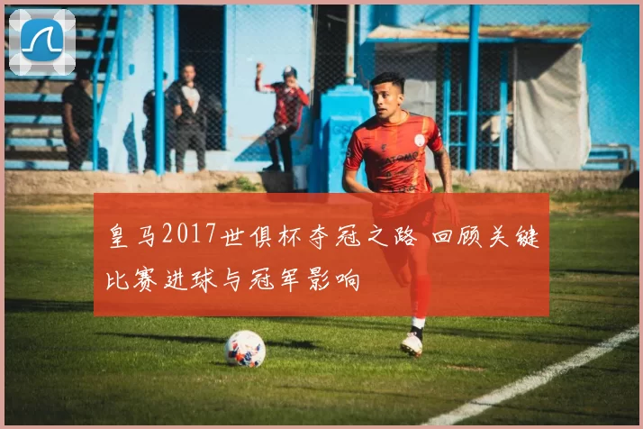 皇马2017世俱杯夺冠之路 回顾关键比赛进球与冠军影响