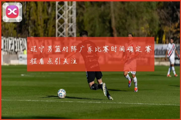 辽宁男篮对阵广东比赛时间确定 赛程看点引关注