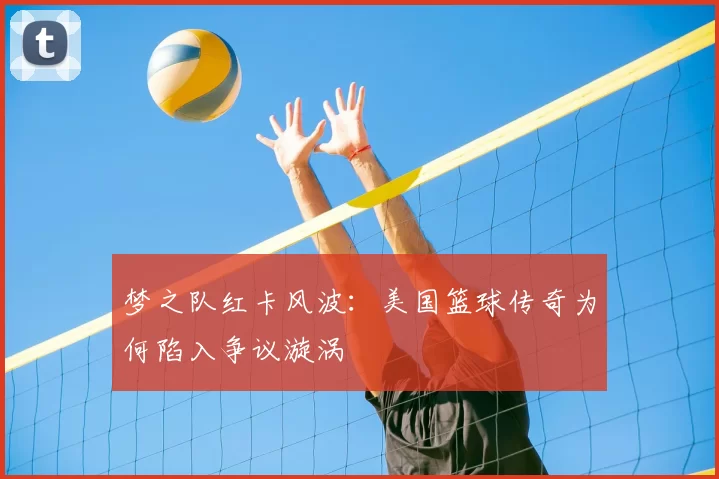 梦之队红卡风波：美国篮球传奇为何陷入争议漩涡