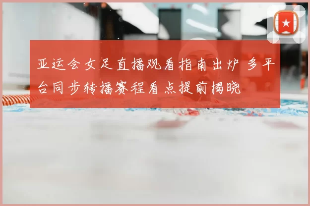 亚运会女足直播观看指南出炉 多平台同步转播赛程看点提前揭晓