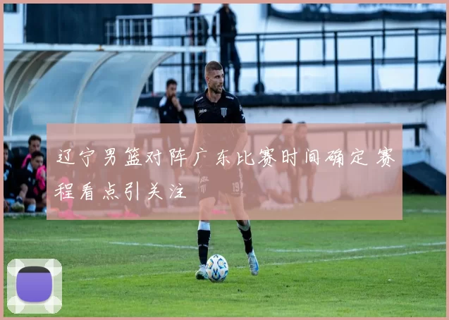 辽宁男篮对阵广东比赛时间确定 赛程看点引关注