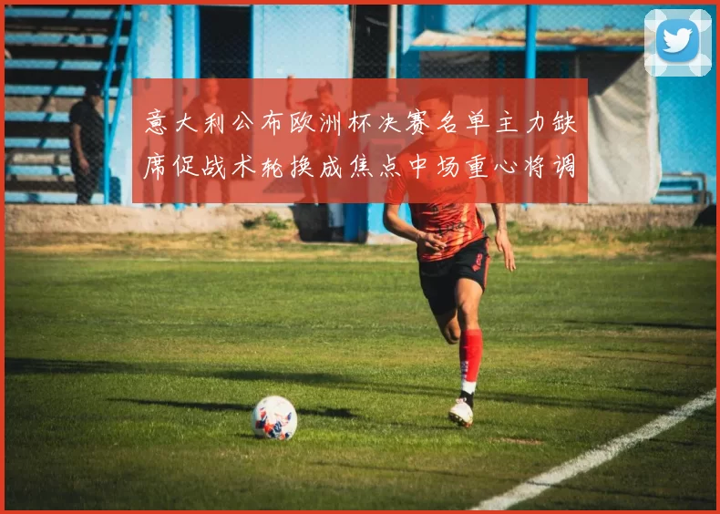 意大利公布欧洲杯决赛名单主力缺席促战术轮换成焦点中场重心将调整