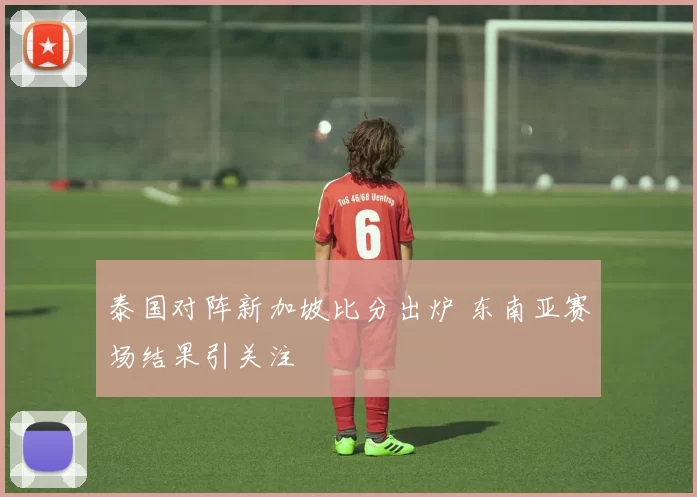 泰国对阵新加坡比分出炉 东南亚赛场结果引关注