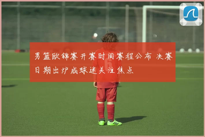 男篮欧锦赛开赛时间赛程公布 决赛日期出炉成球迷关注焦点