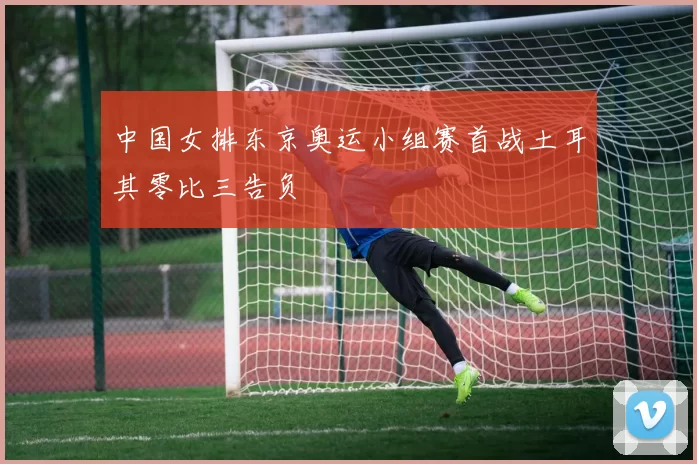 中国女排东京奥运小组赛首战土耳其零比三告负