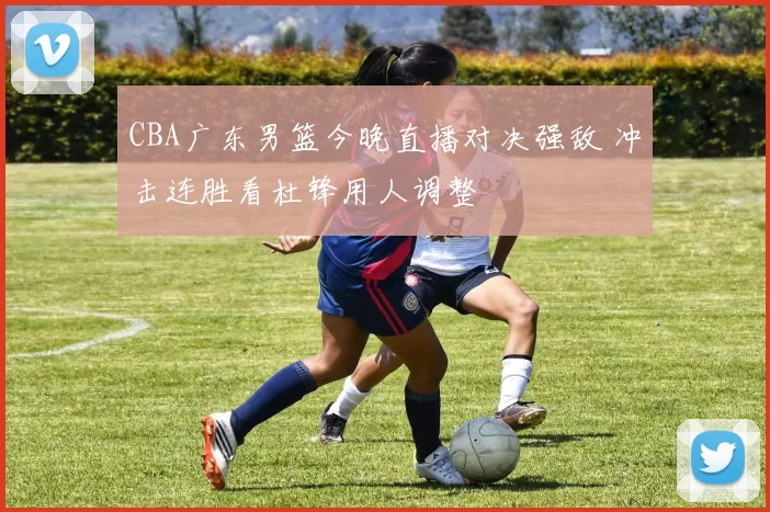 CBA广东男篮今晚直播对决强敌 冲击连胜看杜锋用人调整