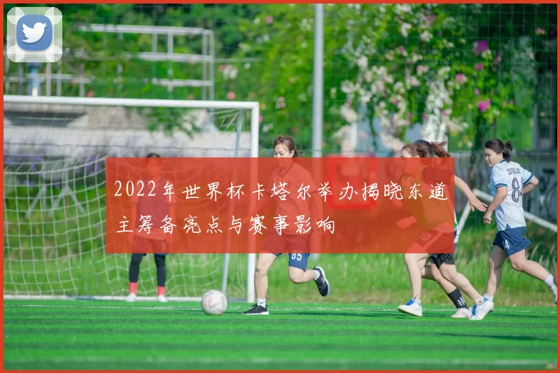 2022年世界杯卡塔尔举办揭晓东道主筹备亮点与赛事影响
