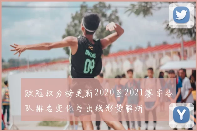 欧冠积分榜更新2020至2021赛季各队排名变化与出线形势解析