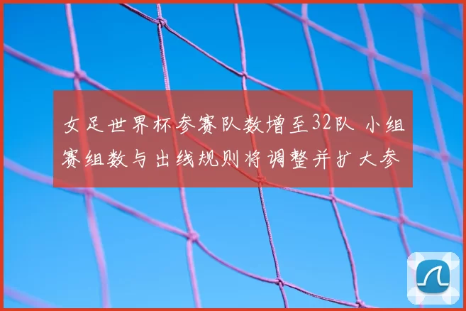 女足世界杯参赛队数增至32队 小组赛组数与出线规则将调整并扩大参赛机会