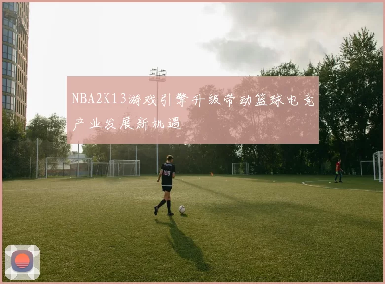 NBA2K13游戏引擎升级带动篮球电竞产业发展新机遇