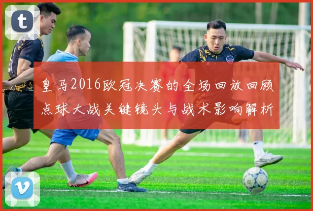 皇马2016欧冠决赛的全场回放回顾点球大战关键镜头与战术影响解析及球员表现