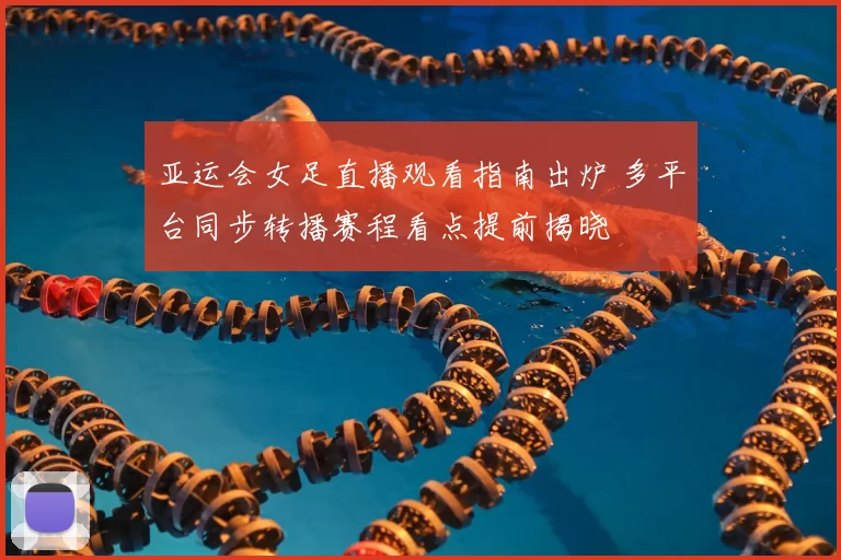 亚运会女足直播观看指南出炉 多平台同步转播赛程看点提前揭晓