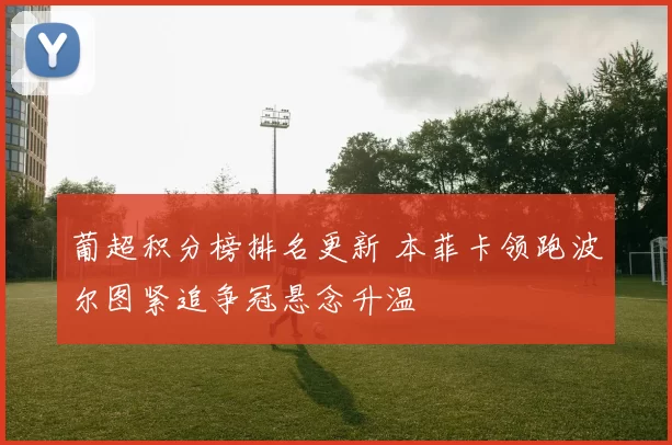 葡超积分榜排名更新 本菲卡领跑波尔图紧追争冠悬念升温