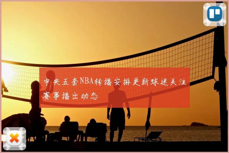 中央五套NBA转播安排更新球迷关注赛事播出动态