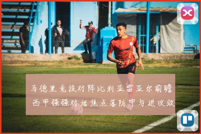 马德里竞技对阵比利亚雷亚尔前瞻 西甲强强对话焦点落防守与进攻效率