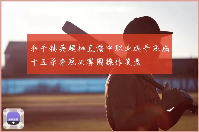 和平精英超袖直播中职业选手完成十五杀夺冠决赛圈操作复盘