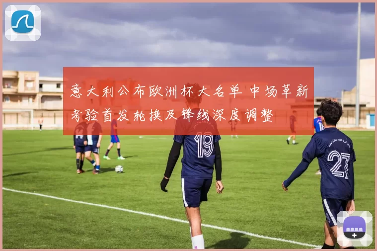 意大利公布欧洲杯大名单 中场革新考验首发轮换及锋线深度调整